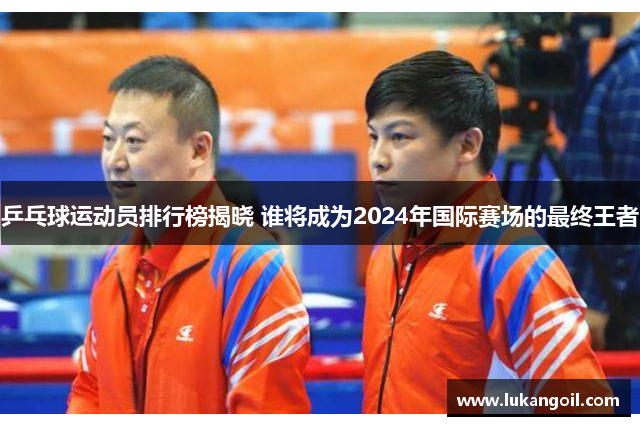 乒乓球运动员排行榜揭晓 谁将成为2024年国际赛场的最终王者